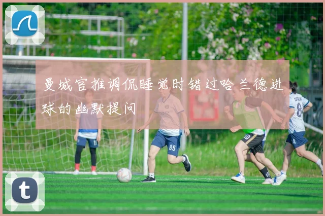 曼城官推调侃睡觉时错过哈兰德进球的幽默提问