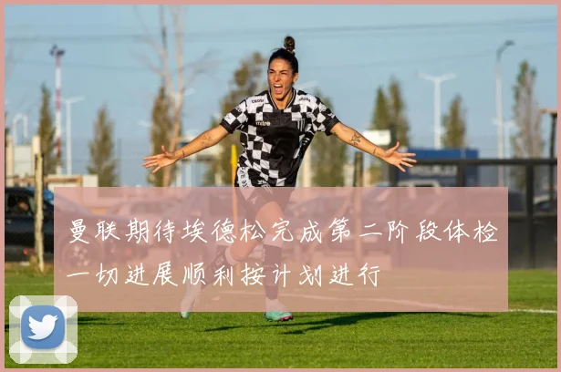 曼联期待埃德松完成第二阶段体检一切进展顺利按计划进行