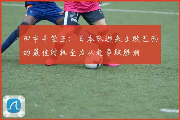 田中斗笠王：日本队迎来击败巴西的最佳时机全力以赴争取胜利