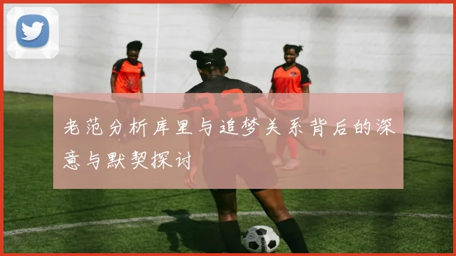 老范分析库里与追梦关系背后的深意与默契探讨