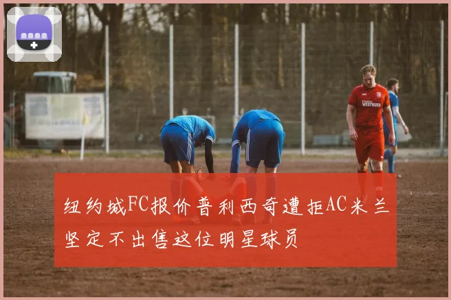 纽约城FC报价普利西奇遭拒AC米兰坚定不出售这位明星球员