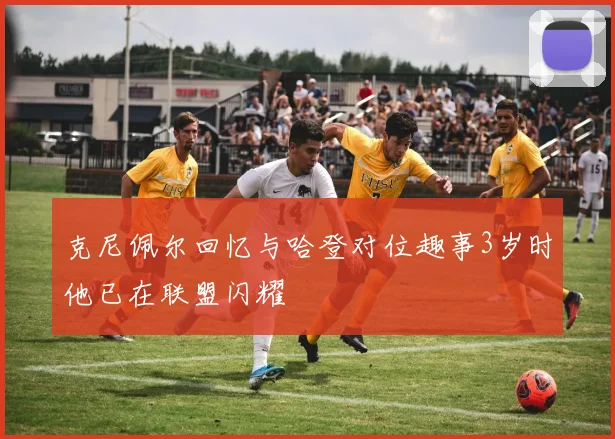 克尼佩尔回忆与哈登对位趣事3岁时他已在联盟闪耀