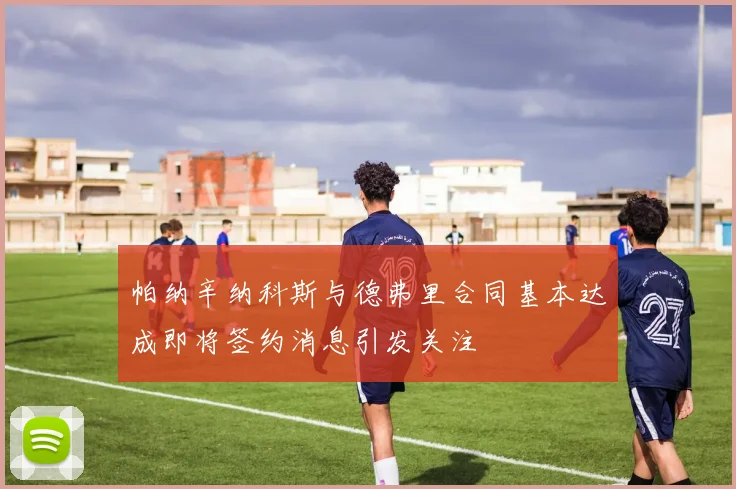 帕纳辛纳科斯与德弗里合同基本达成即将签约消息引发关注