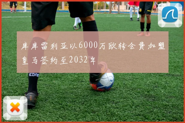 库库雷利亚以6000万欧转会费加盟皇马签约至2032年