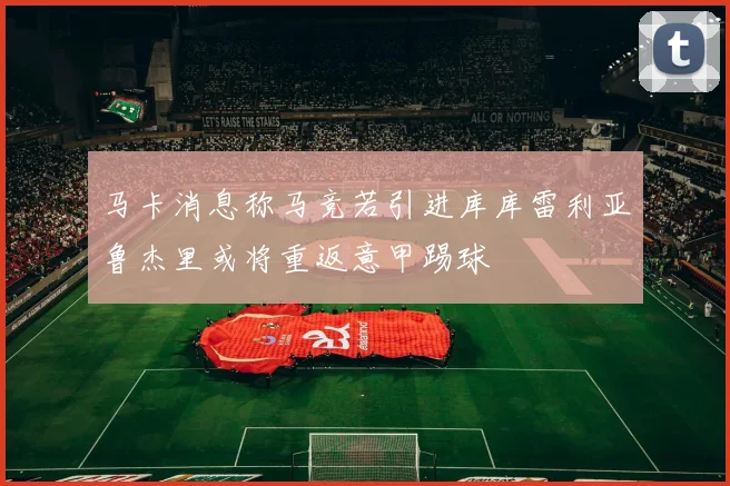 马卡消息称马竞若引进库库雷利亚鲁杰里或将重返意甲踢球