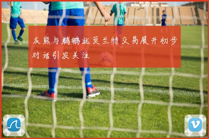 灰熊与鹈鹕就莫兰特交易展开初步对话引发关注