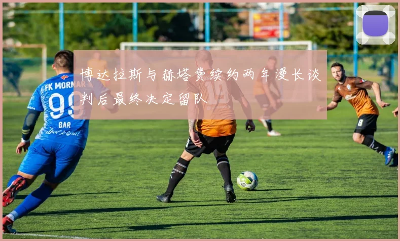 博达拉斯与赫塔费续约两年漫长谈判后最终决定留队