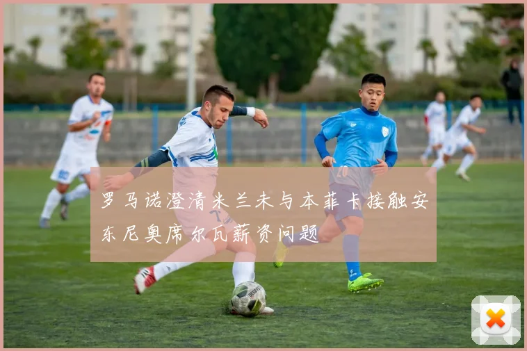 罗马诺澄清米兰未与本菲卡接触安东尼奥席尔瓦薪资问题