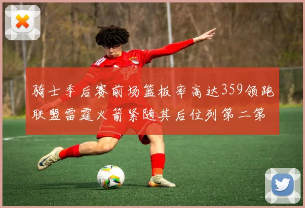骑士季后赛前场篮板率高达359领跑联盟雷霆火箭紧随其后位列第二第三