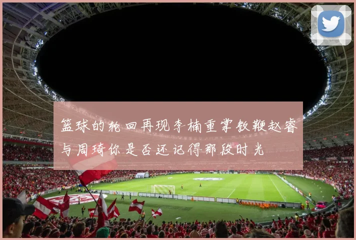 篮球的轮回再现李楠重掌教鞭赵睿与周琦你是否还记得那段时光