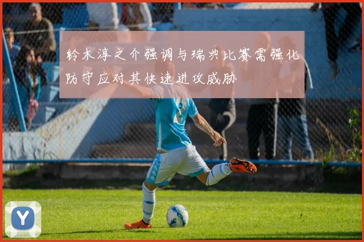 铃木淳之介强调与瑞典比赛需强化防守应对其快速进攻威胁