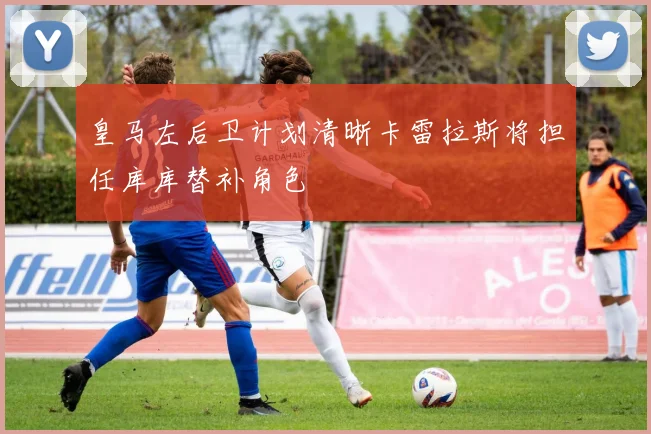 皇马左后卫计划清晰卡雷拉斯将担任库库替补角色